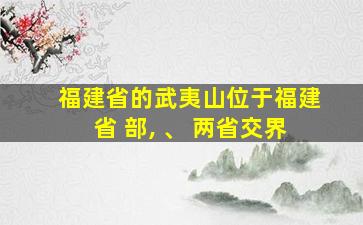 福建省的武夷山位于福建省 部, 、 两省交界